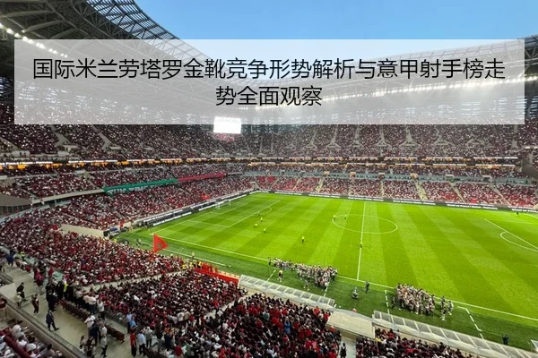国际米兰劳塔罗金靴竞争形势解析与意甲射手榜走势全面观察