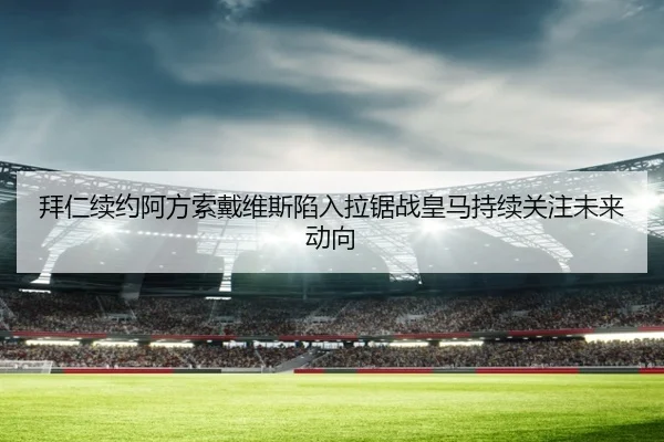 拜仁续约阿方索戴维斯陷入拉锯战皇马持续关注未来动向